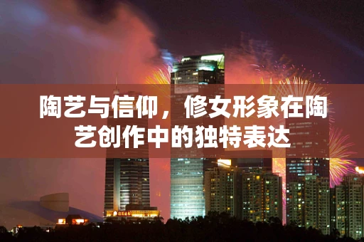 陶艺与信仰，修女形象在陶艺创作中的独特表达