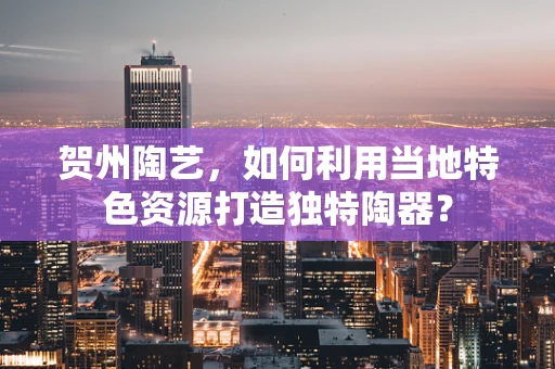 贺州陶艺，如何利用当地特色资源打造独特陶器？