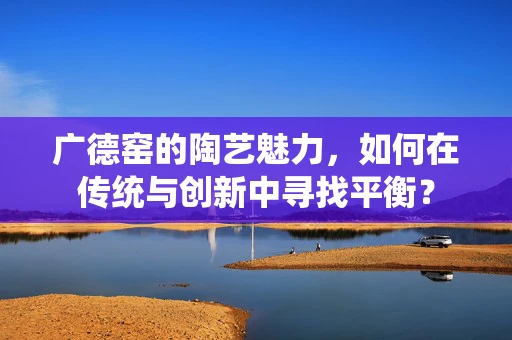 广德窑的陶艺魅力，如何在传统与创新中寻找平衡？