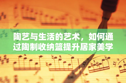 陶艺与生活的艺术，如何通过陶制收纳篮提升居家美学？