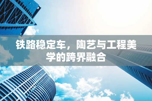 铁路稳定车，陶艺与工程美学的跨界融合