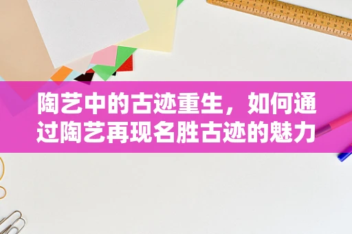 陶艺中的古迹重生，如何通过陶艺再现名胜古迹的魅力？