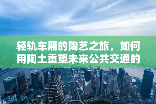 轻轨车厢的陶艺之旅，如何用陶土重塑未来公共交通的触感？