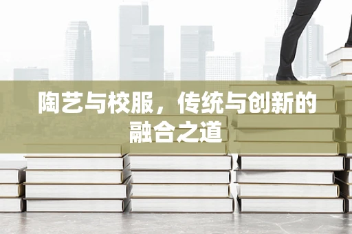 陶艺与校服，传统与创新的融合之道
