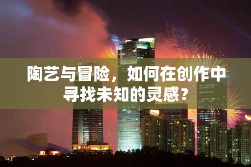 陶艺与冒险，如何在创作中寻找未知的灵感？