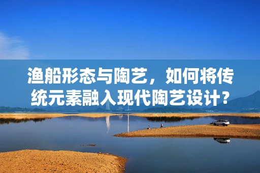 渔船形态与陶艺，如何将传统元素融入现代陶艺设计？