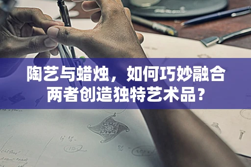 陶艺与蜡烛，如何巧妙融合两者创造独特艺术品？