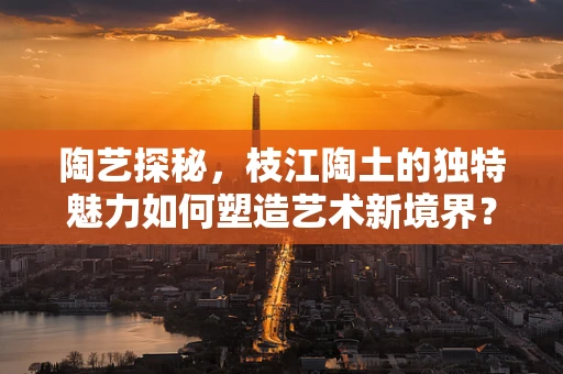 陶艺探秘，枝江陶土的独特魅力如何塑造艺术新境界？