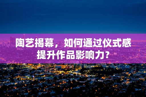 陶艺揭幕，如何通过仪式感提升作品影响力？