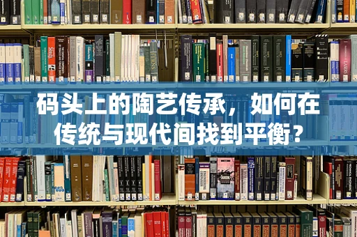 码头上的陶艺传承，如何在传统与现代间找到平衡？