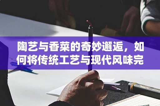 陶艺与香菜的奇妙邂逅，如何将传统工艺与现代风味完美融合？