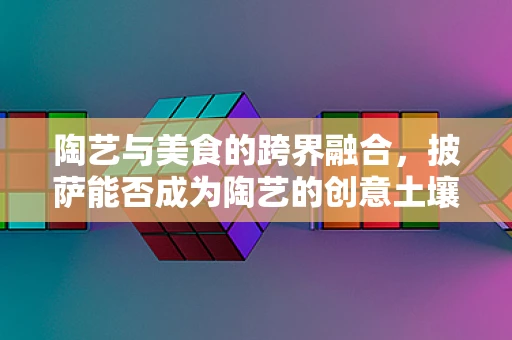 陶艺与美食的跨界融合，披萨能否成为陶艺的创意土壤？