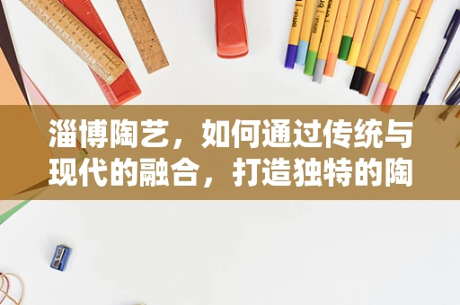 淄博陶艺，如何通过传统与现代的融合，打造独特的陶艺风格？