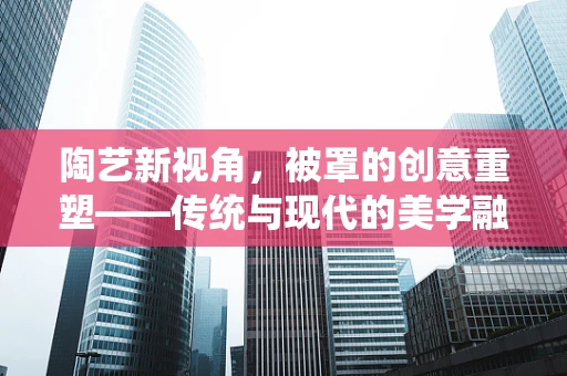 陶艺新视角，被罩的创意重塑——传统与现代的美学融合