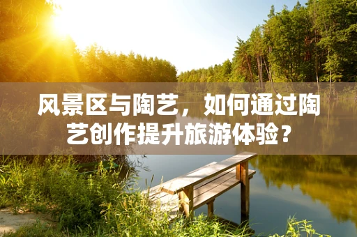 风景区与陶艺，如何通过陶艺创作提升旅游体验？