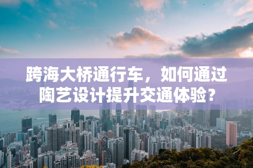 跨海大桥通行车，如何通过陶艺设计提升交通体验？