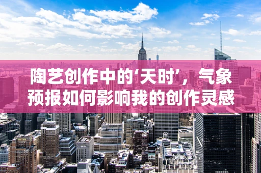 陶艺创作中的‘天时’，气象预报如何影响我的创作灵感？