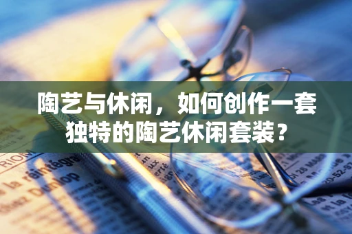 陶艺与休闲，如何创作一套独特的陶艺休闲套装？