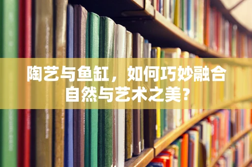 陶艺与鱼缸，如何巧妙融合自然与艺术之美？