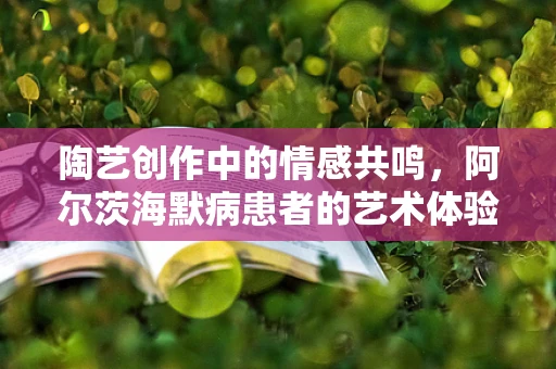 陶艺创作中的情感共鸣，阿尔茨海默病患者的艺术体验