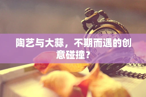 陶艺与大蒜，不期而遇的创意碰撞？