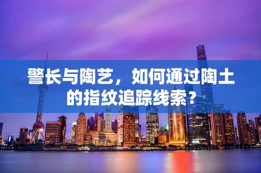 警长与陶艺，如何通过陶土的指纹追踪线索？