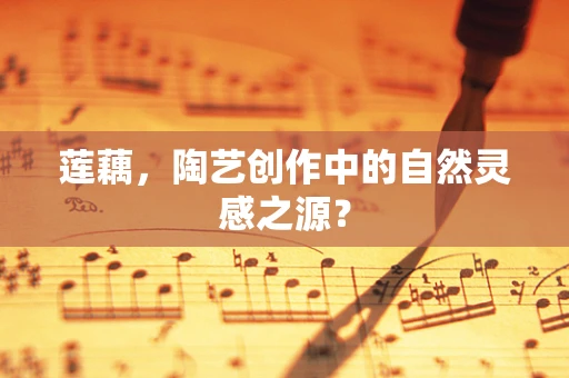 莲藕，陶艺创作中的自然灵感之源？