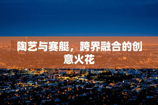 陶艺与赛艇，跨界融合的创意火花