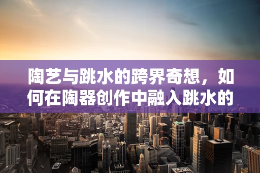 陶艺与跳水的跨界奇想，如何在陶器创作中融入跳水的灵动与激情？