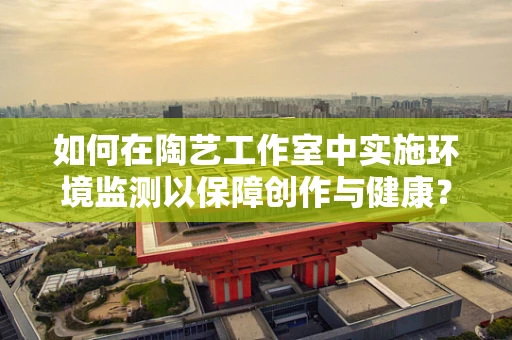 如何在陶艺工作室中实施环境监测以保障创作与健康？