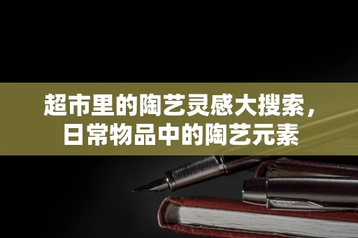 超市里的陶艺灵感大搜索，日常物品中的陶艺元素