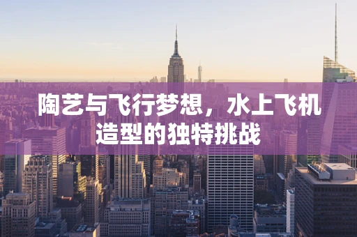 陶艺与飞行梦想，水上飞机造型的独特挑战