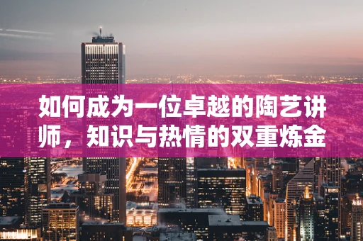 如何成为一位卓越的陶艺讲师，知识与热情的双重炼金术
