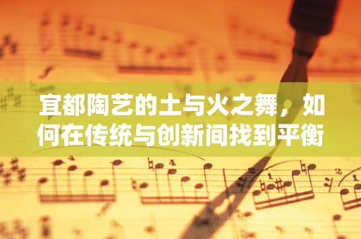 宜都陶艺的土与火之舞，如何在传统与创新间找到平衡？