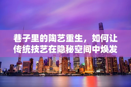 巷子里的陶艺重生，如何让传统技艺在隐秘空间中焕发新生？
