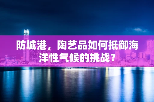 防城港，陶艺品如何抵御海洋性气候的挑战？