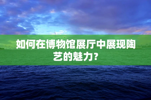 如何在博物馆展厅中展现陶艺的魅力？