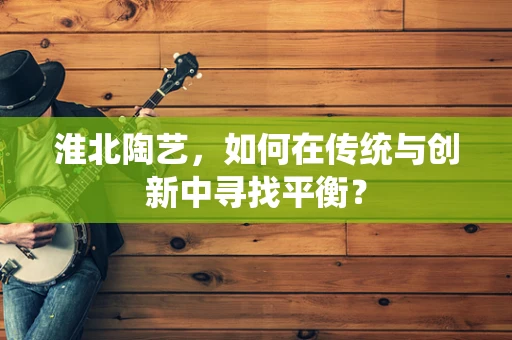 淮北陶艺，如何在传统与创新中寻找平衡？