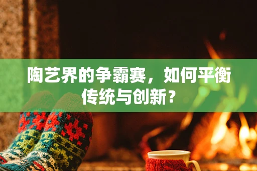 陶艺界的争霸赛，如何平衡传统与创新？