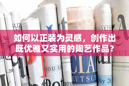 如何以正装为灵感，创作出既优雅又实用的陶艺作品？