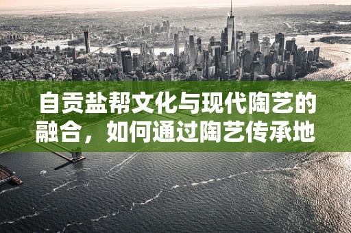自贡盐帮文化与现代陶艺的融合，如何通过陶艺传承地方特色？