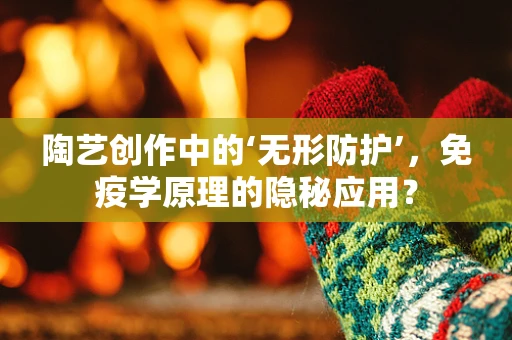 陶艺创作中的‘无形防护’，免疫学原理的隐秘应用？