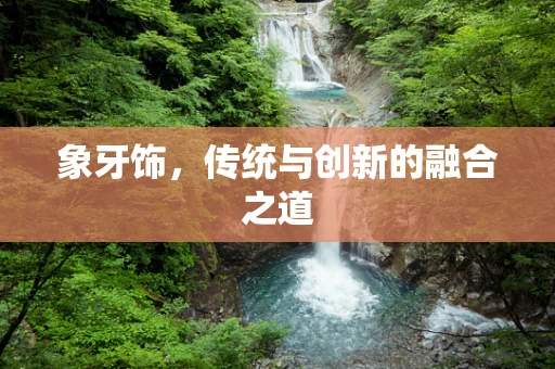 象牙饰，传统与创新的融合之道