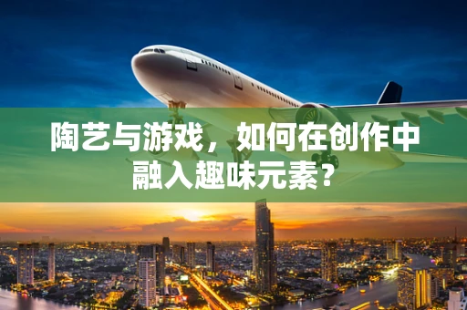 陶艺与游戏，如何在创作中融入趣味元素？