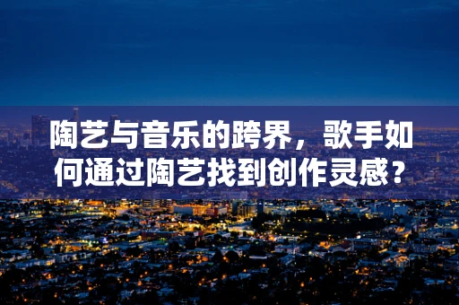 陶艺与音乐的跨界，歌手如何通过陶艺找到创作灵感？