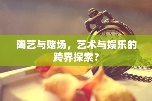 陶艺与赌场，艺术与娱乐的跨界探索？