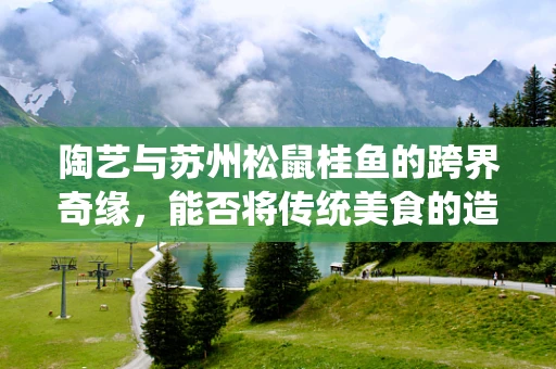 陶艺与苏州松鼠桂鱼的跨界奇缘，能否将传统美食的造型融入陶艺创作？