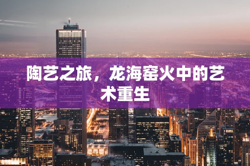 陶艺之旅，龙海窑火中的艺术重生