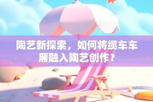 陶艺新探索，如何将缆车车厢融入陶艺创作？