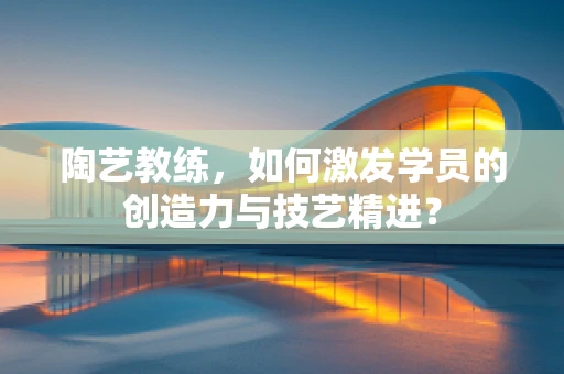 陶艺教练，如何激发学员的创造力与技艺精进？